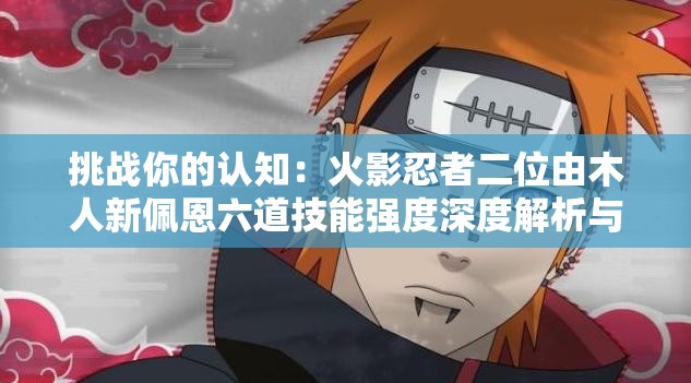 挑战你的认知：火影忍者二位由木人新佩恩六道技能强度深度解析与全面评估