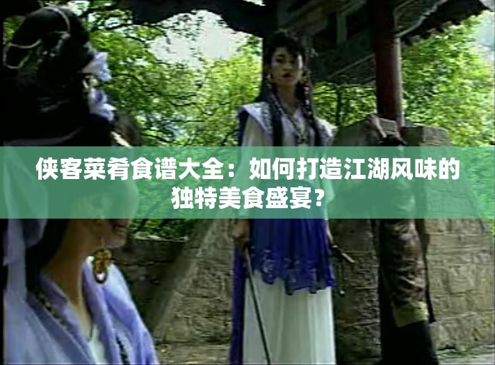 侠客菜肴食谱大全：如何打造江湖风味的独特美食盛宴？