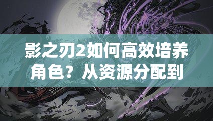 影之刃2如何高效培养角色？从资源分配到技能搭配的进阶攻略全解析