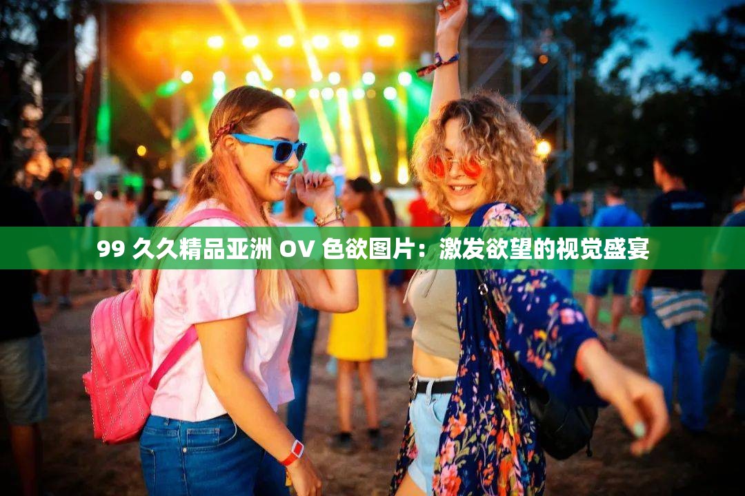 99 久久精品亚洲 OV 色欲图片：激发欲望的视觉盛宴