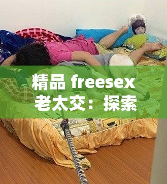 精品 freesex 老太交：探索独特老年性体验的别样视角