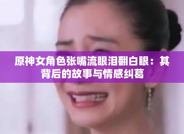 原神女角色张嘴流眼泪翻白眼：其背后的故事与情感纠葛