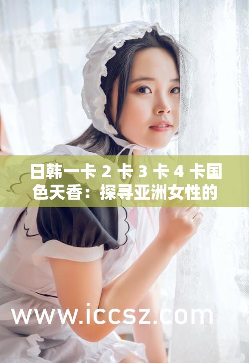 日韩一卡 2 卡 3 卡 4 卡国色天香：探寻亚洲女性的美丽与魅力