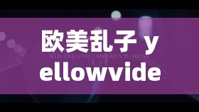 欧美乱子 yellowvideo 引发的热议及相关探讨