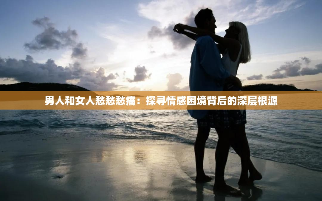 男人和女人愁愁愁痛：探寻情感困境背后的深层根源