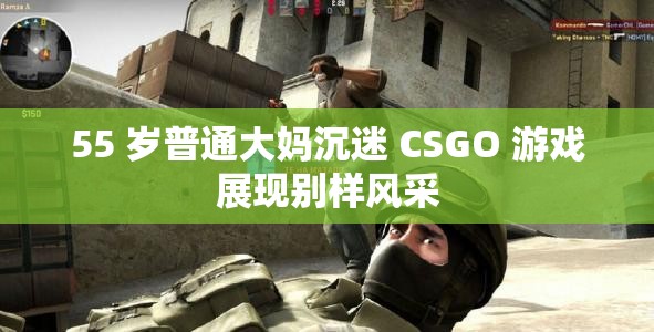 55 岁普通大妈沉迷 CSGO 游戏展现别样风采