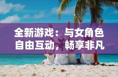 全新游戏：与女角色自由互动，畅享非凡体验