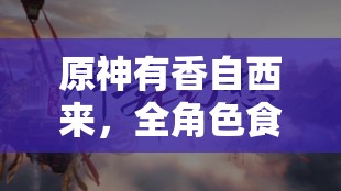 原神有香自西来，全角色食物喜好全览及其对资源管理的重要性与高效策略