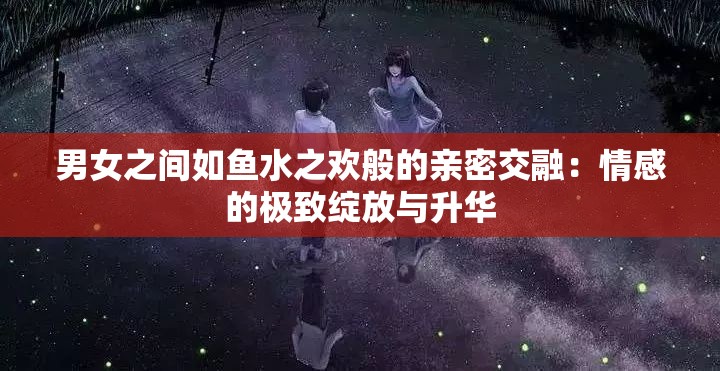 男女之间如鱼水之欢般的亲密交融：情感的极致绽放与升华