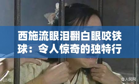 西施流眼泪翻白眼咬铁球：令人惊奇的独特行为展现