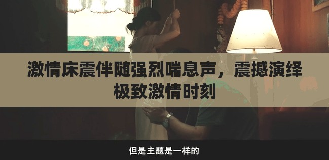 激情床震伴随强烈喘息声，震撼演绎极致激情时刻