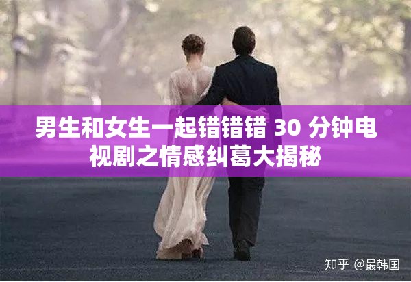 男生和女生一起错错错 30 分钟电视剧之情感纠葛大揭秘