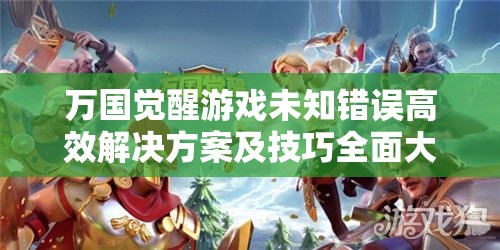 万国觉醒游戏未知错误高效解决方案及技巧全面大揭秘