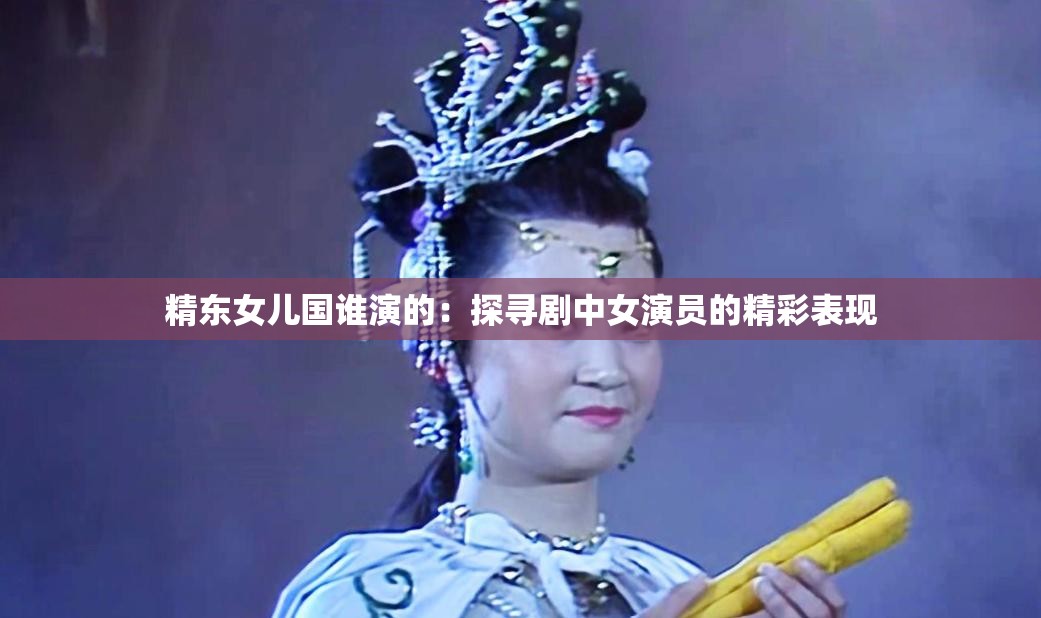 精东女儿国谁演的：探寻剧中女演员的精彩表现