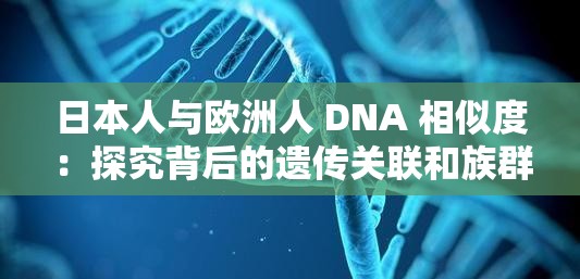 日本人与欧洲人 DNA 相似度：探究背后的遗传关联和族群特征