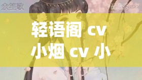 轻语阁 cv 小烟 cv 小颦：用声音演绎精彩世界的魅力使者