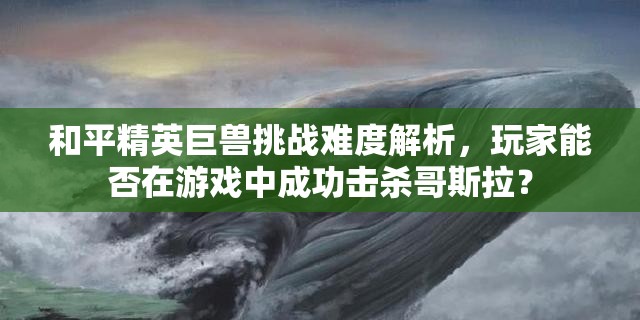 和平精英巨兽挑战难度解析，玩家能否在游戏中成功击杀哥斯拉？