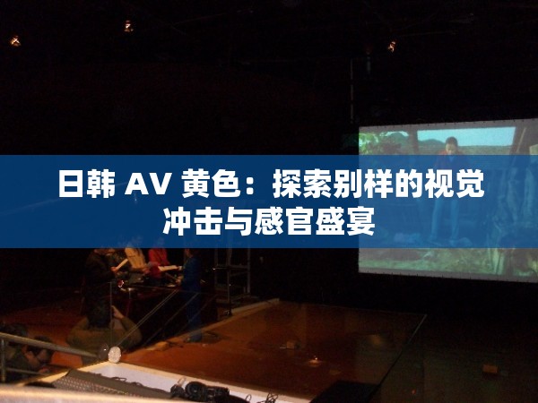 日韩 AV 黄色：探索别样的视觉冲击与感官盛宴