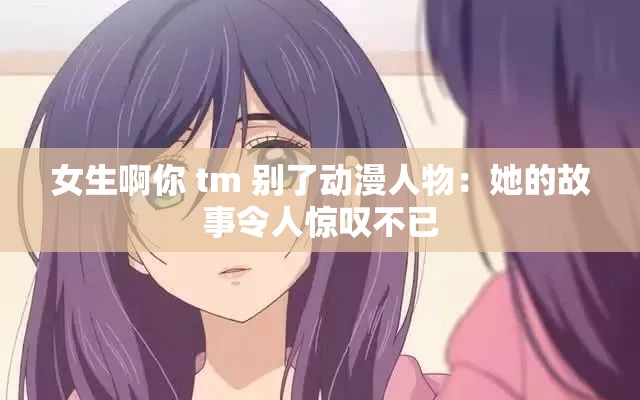 女生啊你 tm 别了动漫人物：她的故事令人惊叹不已