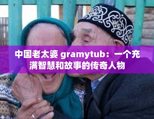 中国老太婆 gramytub：一个充满智慧和故事的传奇人物