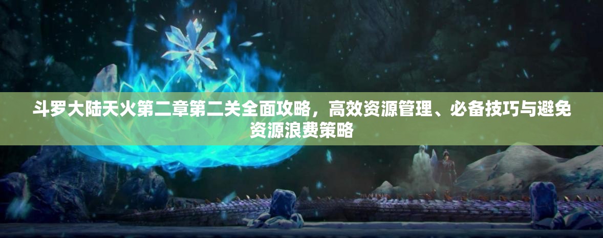 斗罗大陆天火第二章第二关全面攻略，高效资源管理、必备技巧与避免资源浪费策略