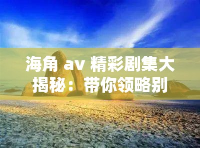 海角 av 精彩剧集大揭秘：带你领略别样风情