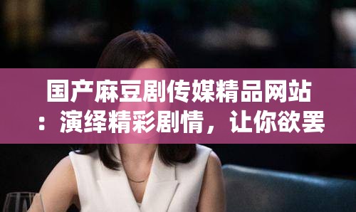 国产麻豆剧传媒精品网站：演绎精彩剧情，让你欲罢不能