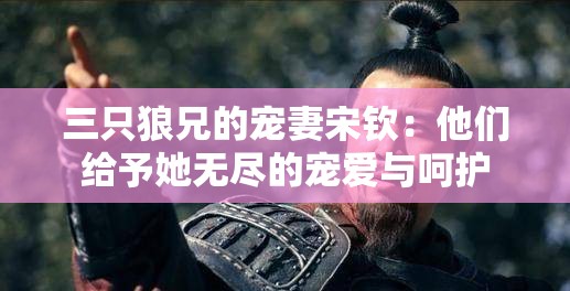 三只狼兄的宠妻宋钦：他们给予她无尽的宠爱与呵护