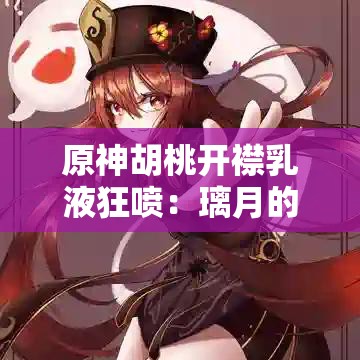 原神胡桃开襟乳液狂喷：璃月的往生密仪