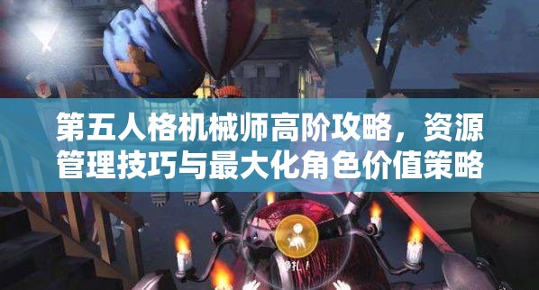 第五人格机械师高阶攻略，资源管理技巧与最大化角色价值策略