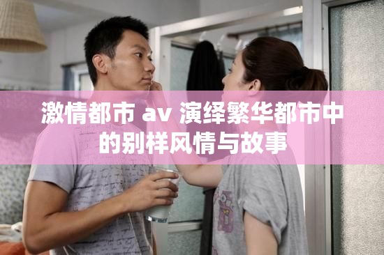 激情都市 av 演绎繁华都市中的别样风情与故事