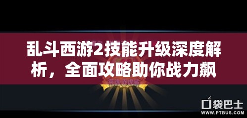 乱斗西游2技能升级深度解析，全面攻略助你战力飙升