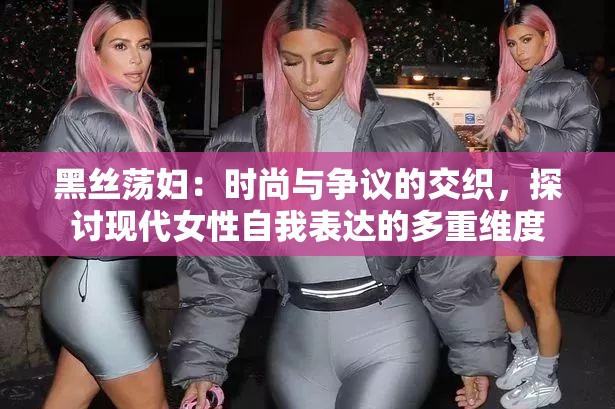 黑丝荡妇：时尚与争议的交织，探讨现代女性自我表达的多重维度