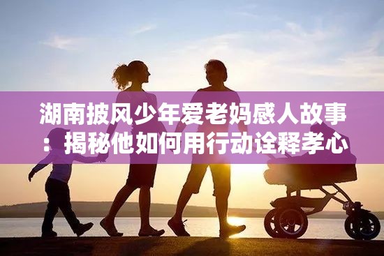 湖南披风少年爱老妈感人故事：揭秘他如何用行动诠释孝心与亲情的力量