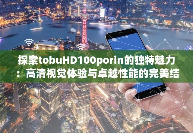 探索tobuHD100porin的独特魅力：高清视觉体验与卓越性能的完美结合