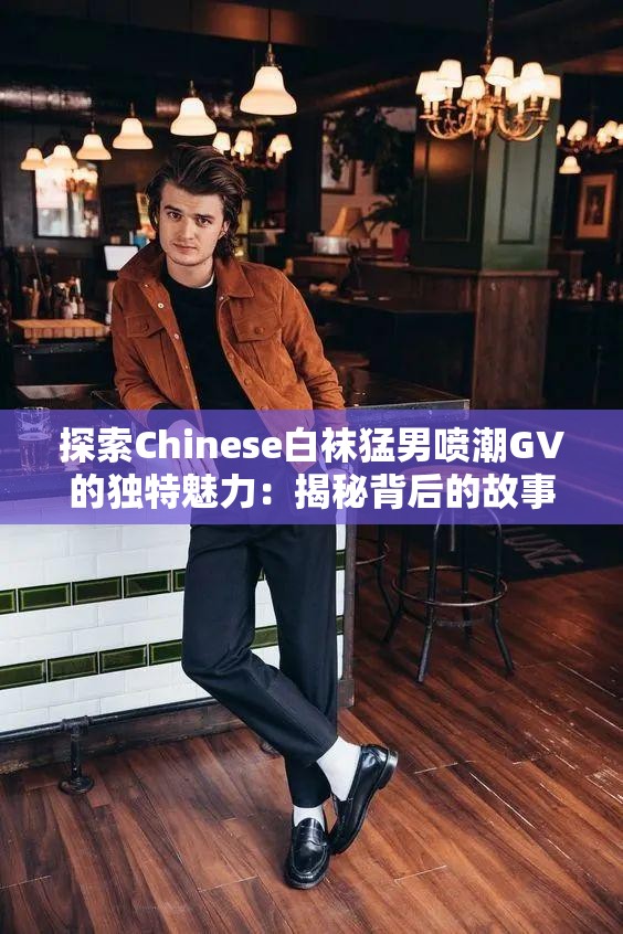 探索Chinese白袜猛男喷潮GV的独特魅力：揭秘背后的故事与视觉冲击