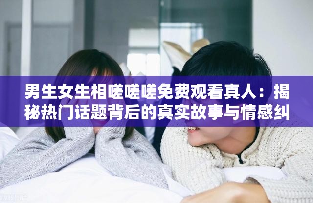 男生女生相嗟嗟嗟免费观看真人：揭秘热门话题背后的真实故事与情感纠葛