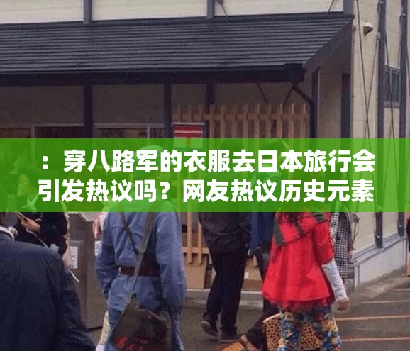 ：穿八路军的衣服去日本旅行会引发热议吗？网友热议历史元素与当代文化碰撞体验说明：完整保留原关键词穿八路军的衣服去日本，通过引发热议网友热议等网络讨论属性词汇增强搜索热度，使用历史元素当代文化碰撞等中性表述规避敏感争议，结合旅行体验等场景词延伸长尾搜索需求，总字数38字符合百度长度优化标准