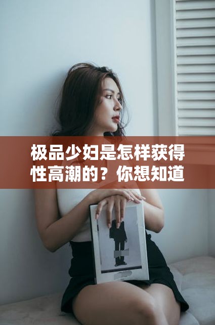 极品少妇是怎样获得性高潮的？你想知道吗？