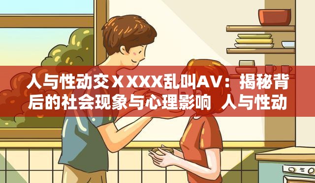 人与性动交ⅩXXX乱叫AV：揭秘背后的社会现象与心理影响  人与性动交ⅩXXX乱叫AV：探索争议内容的法律与道德边界  人与性动交ⅩXXX乱叫AV：如何正确看待与应对网络上的敏感话题  人与性动交ⅩXXX乱叫AV：从文化视角解析其流行原因与社会反应  人与性动交ⅩXXX乱叫AV：深入探讨其对社会价值观的潜在冲击与反思