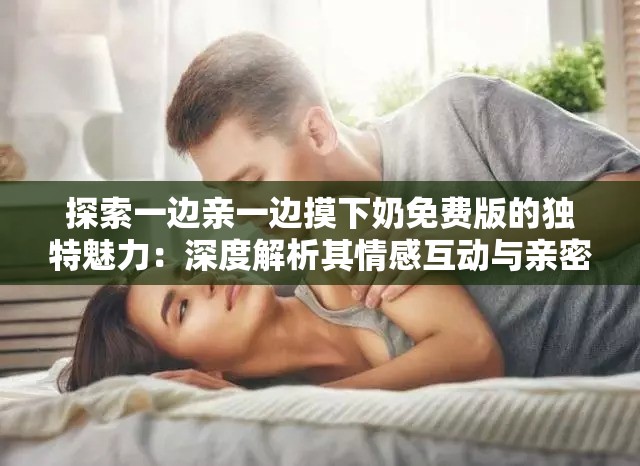 探索一边亲一边摸下奶免费版的独特魅力：深度解析其情感互动与亲密体验