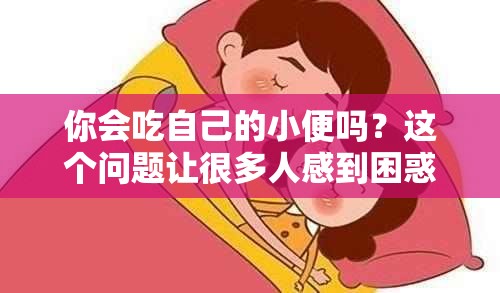 你会吃自己的小便吗？这个问题让很多人感到困惑和恶心但实际上，这是一个非常私密的个人行为，每个人都有自己的选择和偏好有些人可能会认为吃自己的小便是一种不健康或不卫生的行为，但也有一些人认为这是一种自然和正常的生理现象无论你怎么看待这个问题，重要的是要尊重每个人的选择和决定，并且保持开放和包容的心态