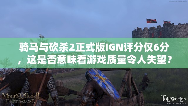 骑马与砍杀2正式版IGN评分仅6分，这是否意味着游戏质量令人失望？