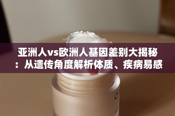 亚洲人vs欧洲人基因差别大揭秘：从遗传角度解析体质、疾病易感性与外貌特征的显著差异