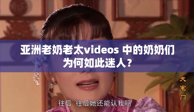 亚洲老奶老太videos 中的奶奶们为何如此迷人？