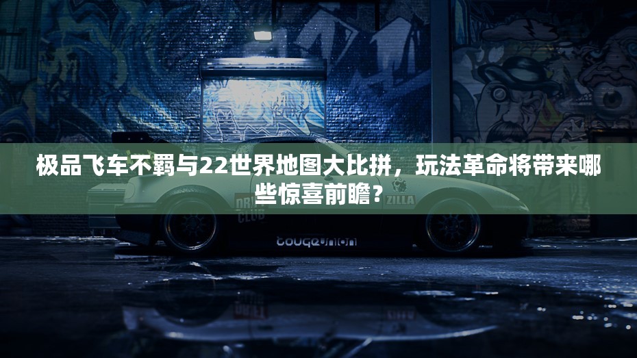 极品飞车不羁与22世界地图大比拼，玩法革命将带来哪些惊喜前瞻？