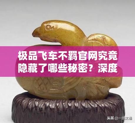 极品飞车不羁官网究竟隐藏了哪些秘密？深度探索22代极速世界的奥秘