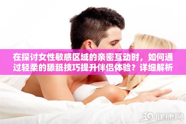 在探讨女性敏感区域的亲密互动时，如何通过轻柔的舔舐技巧提升伴侣体验？详细解析女人荫蒂被添全过程，探索其中的愉悦与技巧，帮助增进亲密关系中的沟通与理解