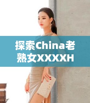 探索China老熟女XXXXHD的独特魅力：深度解析其背后的文化与艺术价值