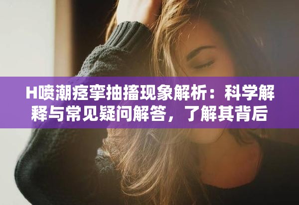 H喷潮痉挛抽搐现象解析：科学解释与常见疑问解答，了解其背后的生理机制与应对方法